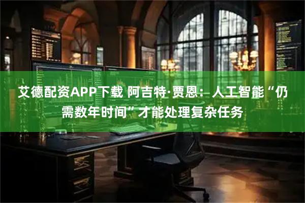 艾德配资APP下载 阿吉特·贾恩：人工智能“仍需数年时间”才能处理复杂任务