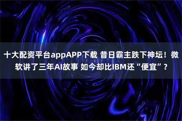 十大配资平台appAPP下载 昔日霸主跌下神坛！微软讲了三年AI故事 如今却比IBM还“便宜”？