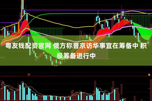 粤友钱配资官网 俄方称普京访华事宜在筹备中 积极筹备进行中