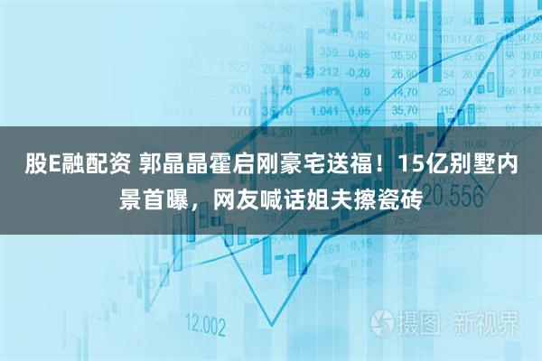 股E融配资 郭晶晶霍启刚豪宅送福！15亿别墅内景首曝，网友喊话姐夫擦瓷砖